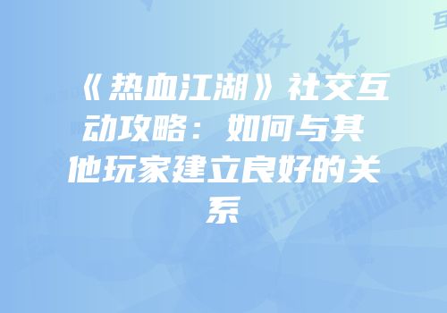 《热血江湖》社交互动攻略：如何与其他玩家建立良好的关系