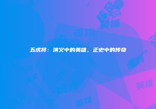 五虎将：演义中的英雄，正史中的传奇