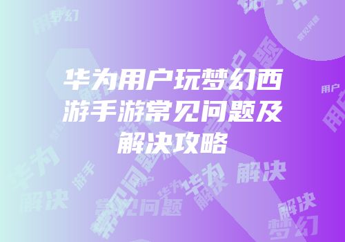 华为用户玩梦幻西游手游常见问题及解决攻略