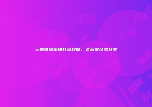 三国铁骑军团打造攻略：老玩家经验分享