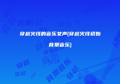 穿越火线的音乐女声(穿越火线初始背景音乐)