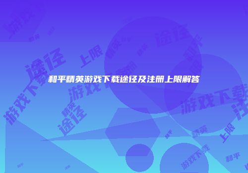 和平精英游戏下载途径及注册上限解答