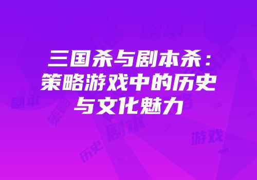 三国杀与剧本杀：策略游戏中的历史与文化魅力
