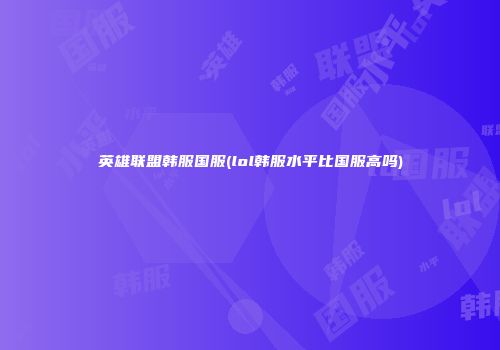英雄联盟韩服国服(lol韩服水平比国服高吗)