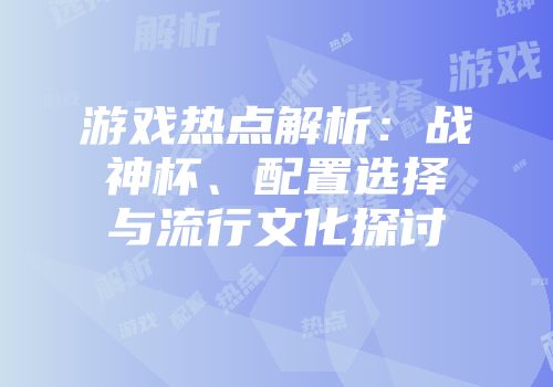 游戏热点解析：战神杯、配置选择与流行文化探讨