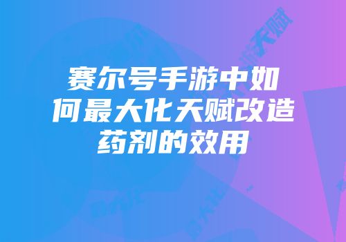 赛尔号手游中如何最大化天赋改造药剂的效用