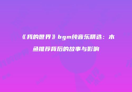 《我的世界》bgm纯音乐精选：木鱼推荐背后的故事与影响