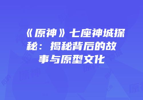 《原神》七座神城探秘：揭秘背后的故事与原型文化