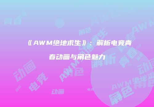 《AWM绝地求生》：解析电竞青春动画与角色魅力