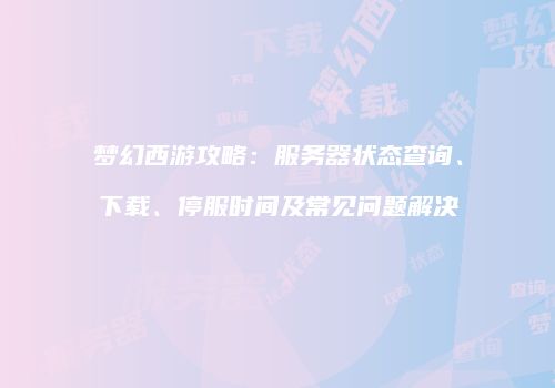 梦幻西游攻略：服务器状态查询、下载、停服时间及常见问题解决