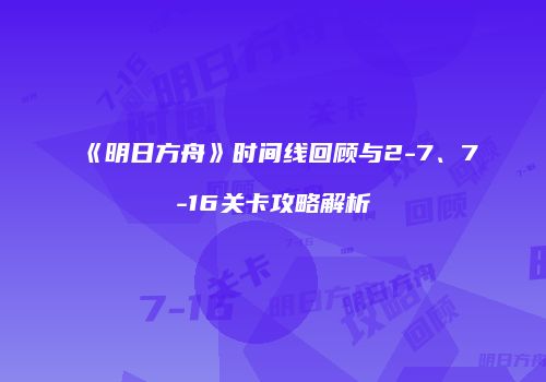 《明日方舟》时间线回顾与2-7、7-16关卡攻略解析