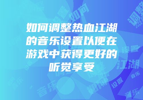 如何调整热血江湖的音乐设置以便在游戏中获得更好的听觉享受