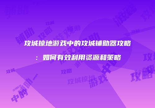 攻城掠地游戏中的攻城铺助器攻略:如何有效利用资源和策略