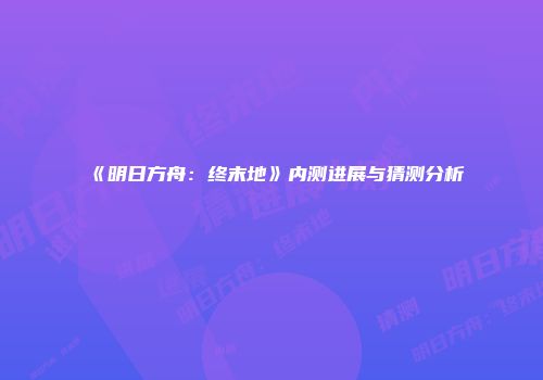 《明日方舟：终末地》内测进展与猜测分析