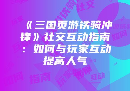 《三国页游铁骑冲锋》社交互动指南：如何与玩家互动提高人气