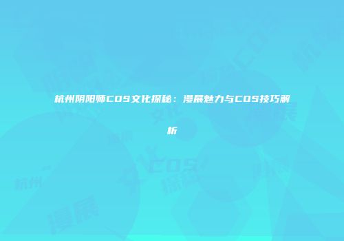 杭州阴阳师COS文化探秘：漫展魅力与COS技巧解析