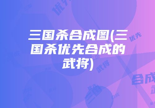 三国杀合成图(三国杀优先合成的武将)