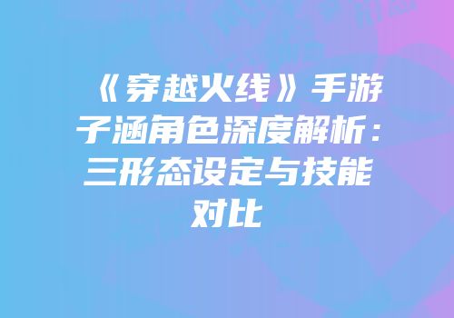《穿越火线》手游子涵角色深度解析：三形态设定与技能对比