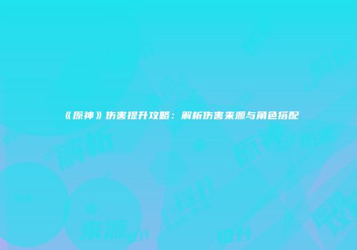 《原神》伤害提升攻略：解析伤害来源与角色搭配