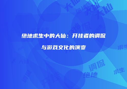 绝地求生中的大仙：开挂者的调侃与游戏文化的演变