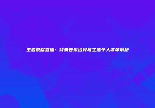 王者荣耀直播：背景音乐选择与主播个人歌单解析