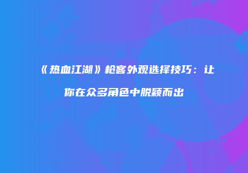 《热血江湖》枪客外观选择技巧：让你在众多角色中脱颖而出