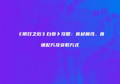 《明日之后》白萝卜攻略：食材属性、食谱配方及获取方式