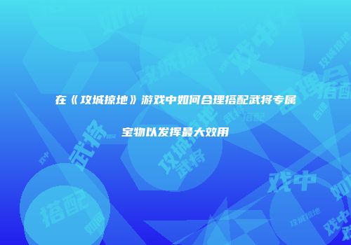 在《攻城掠地》游戏中如何合理搭配武将专属宝物以发挥最大效用