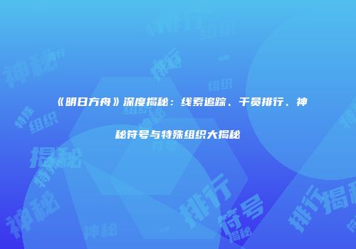 《明日方舟》深度揭秘：线索追踪、干员排行、神秘符号与特殊组织大揭秘