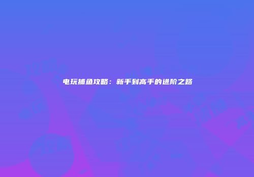 电玩捕鱼攻略：新手到高手的进阶之路