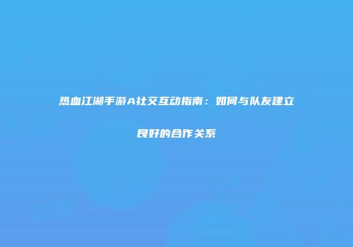 热血江湖手游A社交互动指南：如何与队友建立良好的合作关系