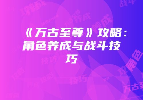 《万古至尊》攻略：角色养成与战斗技巧