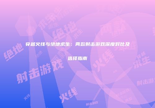 穿越火线与绝地求生：两款射击游戏深度对比及选择指南