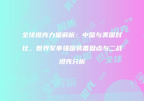 全球坦克力量解析：中国与美国对比，世界军事强国装备盘点与二战坦克分析
