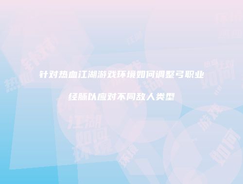 针对热血江湖游戏环境如何调整弓职业经脉以应对不同敌人类型