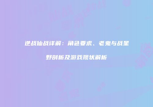 逆战仙战详解：角色要求、老鬼与战星野剖析及游戏现状解析
