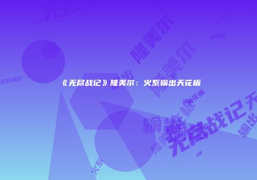 《无尽战记》隆美尔：火系输出天花板