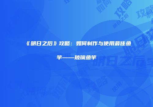 《明日之后》攻略：如何制作与使用最佳鱼竿——玻璃鱼竿