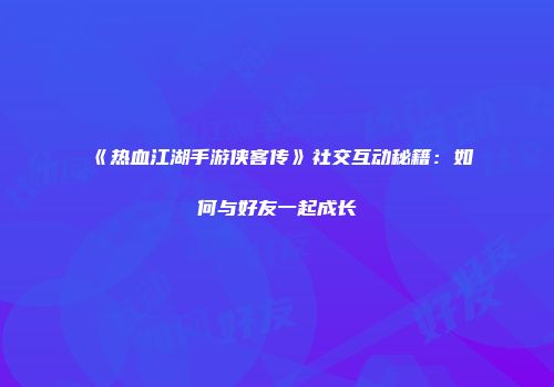 《热血江湖手游侠客传》社交互动秘籍：如何与好友一起成长
