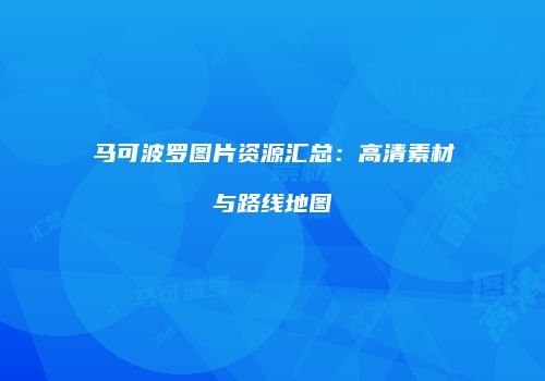马可波罗图片资源汇总：高清素材与路线地图