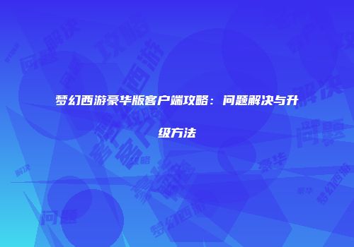 梦幻西游豪华版客户端攻略：问题解决与升级方法