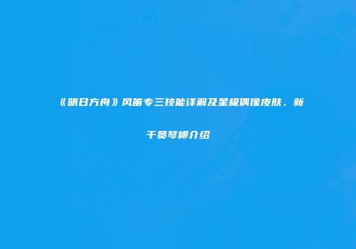 《明日方舟》风笛专三技能详解及星极偶像皮肤、新干员琴柳介绍