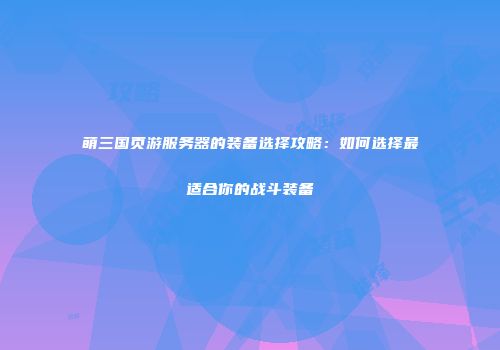 萌三国页游服务器的装备选择攻略：如何选择最适合你的战斗装备