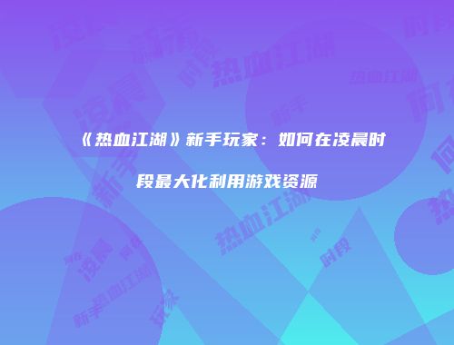 《热血江湖》新手玩家：如何在凌晨时段最大化利用游戏资源