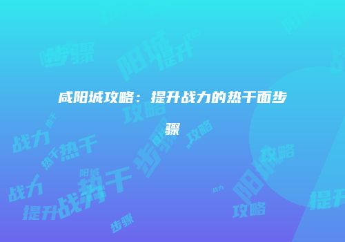 咸阳城攻略：提升战力的热干面步骤