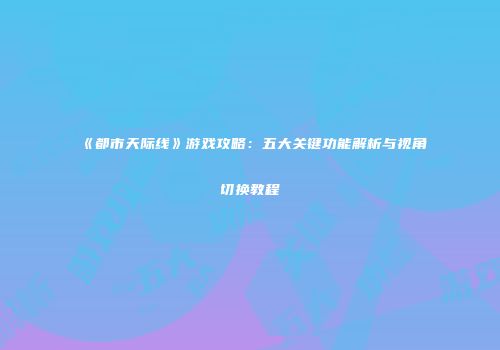 《都市天际线》游戏攻略：五大关键功能解析与视角切换教程