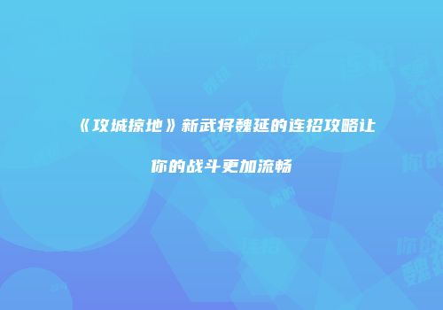 《攻城掠地》新武将魏延的连招攻略让你的战斗更加流畅