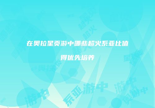 在奥拉星页游中哪些超火系亚比值得优先培养