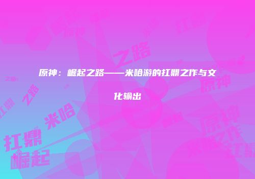 原神：崛起之路——米哈游的扛鼎之作与文化输出