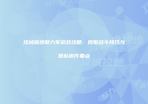 攻城掠地聚力军游戏攻略：跨服战斗技巧与团队协作要点